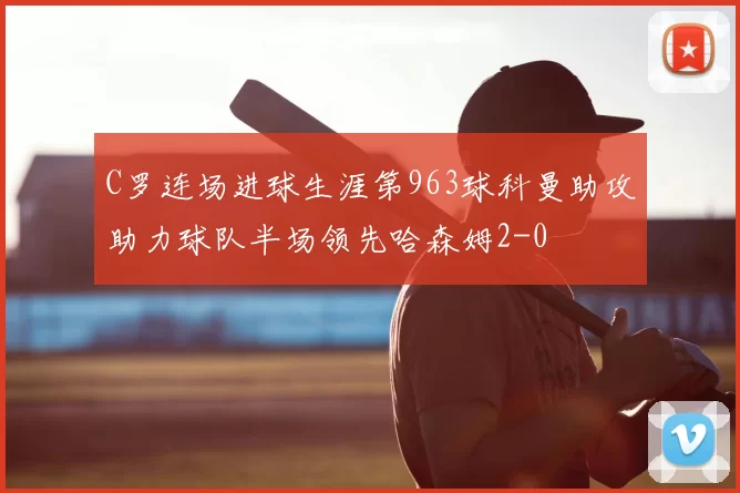 C罗连场进球生涯第963球科曼助攻助力球队半场领先哈森姆2-0