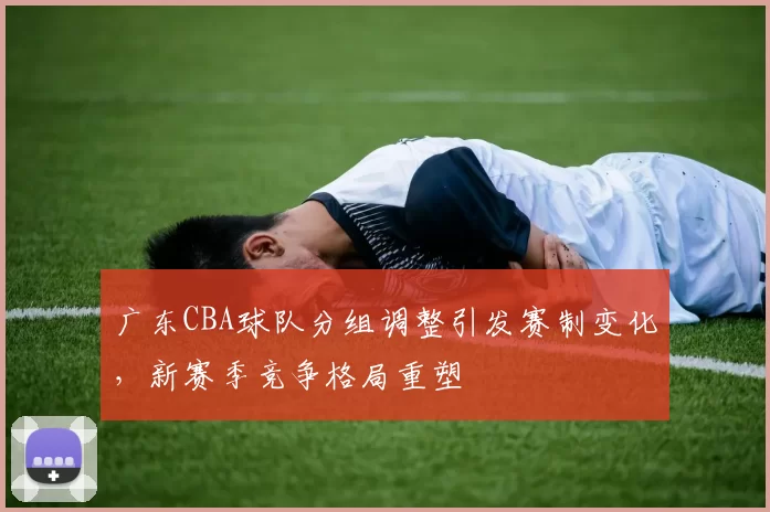 广东CBA球队分组调整引发赛制变化，新赛季竞争格局重塑