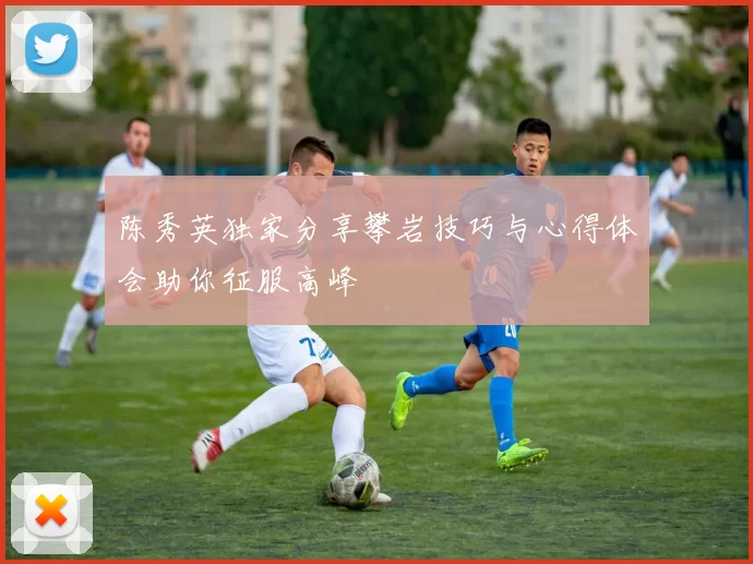 陈秀英独家分享攀岩技巧与心得体会助你征服高峰