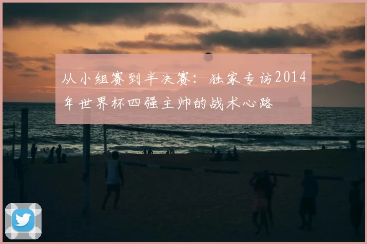 从小组赛到半决赛:独家专访2014年世界杯四强主帅的战术心路