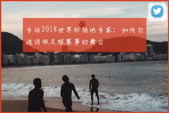 专访2018世界杯场地专家：如何打造顶级足球赛事的舞台