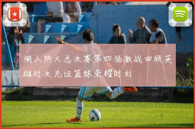 湖人热火总决赛第四场激战回顾英雄对决见证篮球荣耀时刻