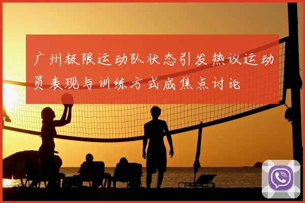 广州极限运动队状态引发热议运动员表现与训练方式成焦点讨论