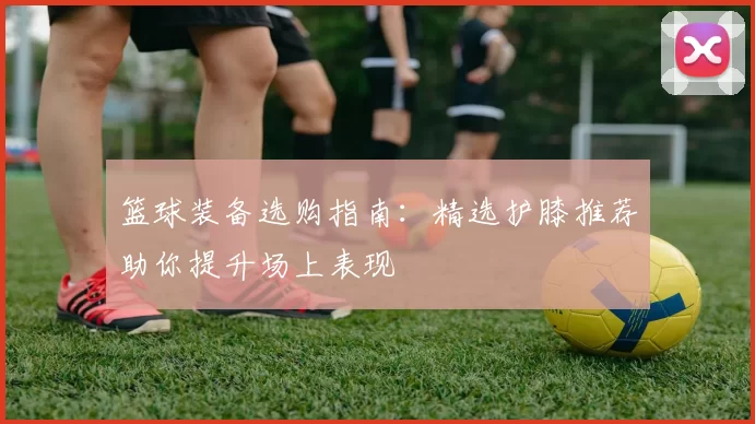 篮球装备选购指南:精选护膝推荐助你提升场上表现