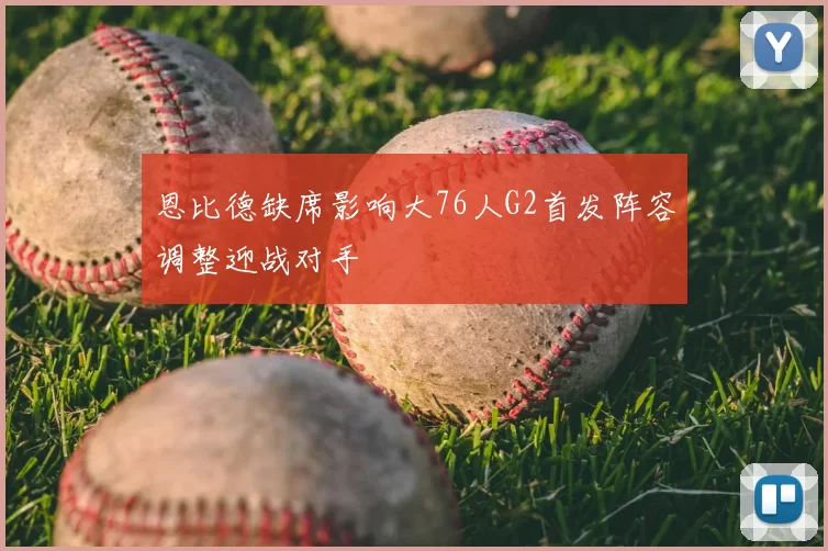 恩比德缺席影响大76人G2首发阵容调整迎战对手