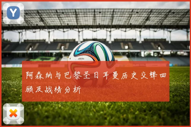 阿森纳与巴黎圣日耳曼历史交锋回顾及战绩分析