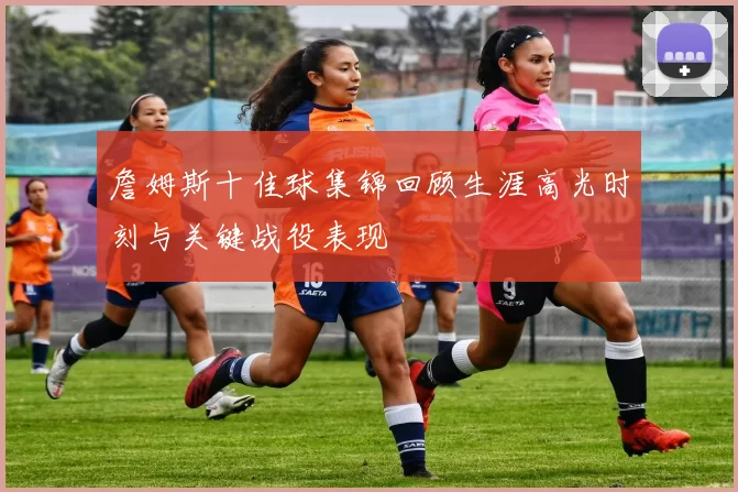 詹姆斯十佳球集锦回顾生涯高光时刻与关键战役表现