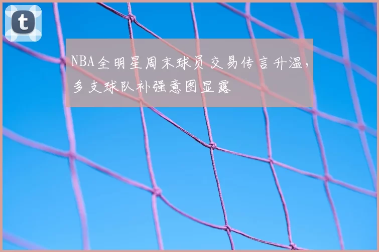 NBA全明星周末球员交易传言升温，多支球队补强意图显露