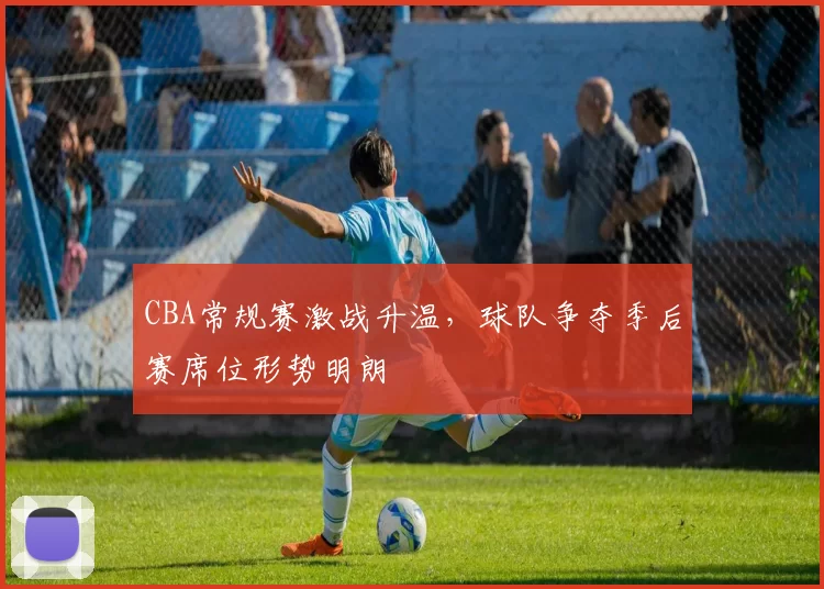 CBA常规赛激战升温，球队争夺季后赛席位形势明朗