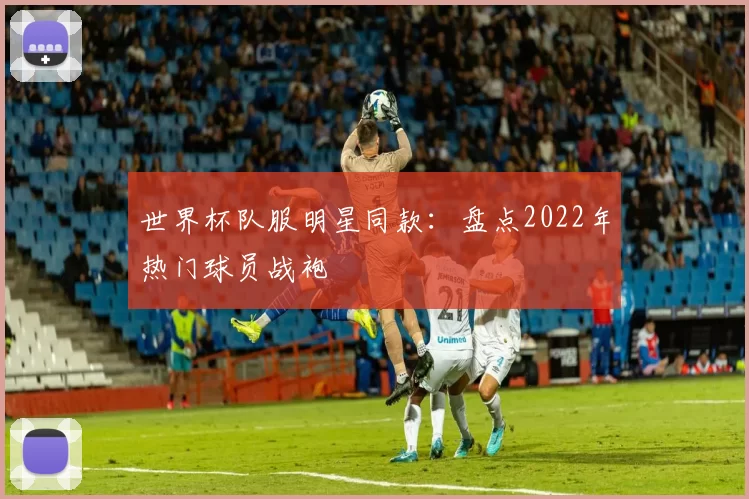 世界杯队服明星同款:盘点2022年热门球员战袍