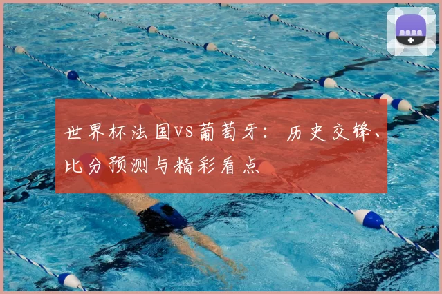 世界杯法国vs葡萄牙:历史交锋、比分预测与精彩看点