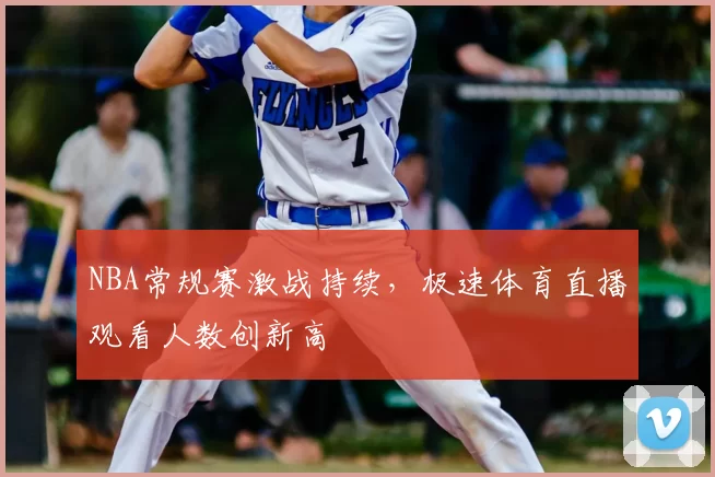 NBA常规赛激战持续，极速体育直播观看人数创新高