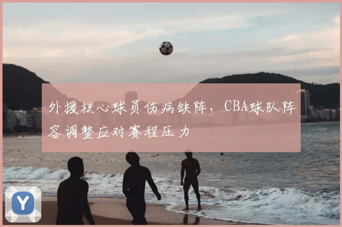 外援核心球员伤病缺阵,CBA球队阵容调整应对赛程压力