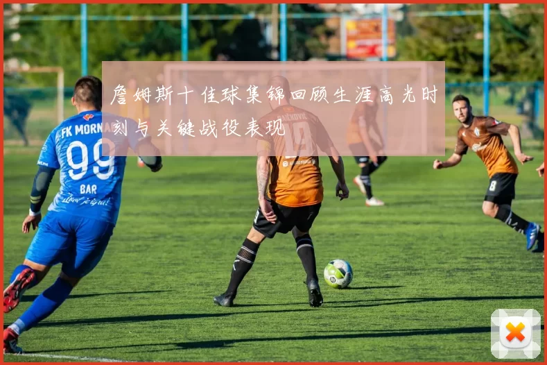 詹姆斯十佳球集锦回顾生涯高光时刻与关键战役表现