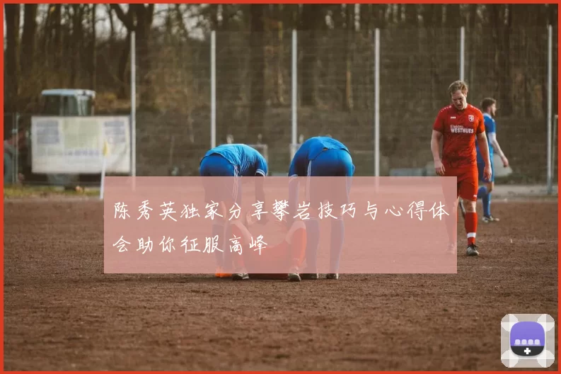 陈秀英独家分享攀岩技巧与心得体会助你征服高峰