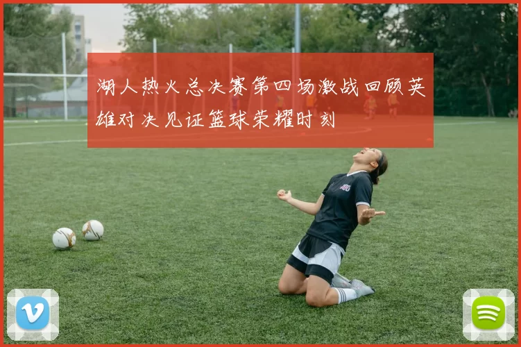 湖人热火总决赛第四场激战回顾英雄对决见证篮球荣耀时刻