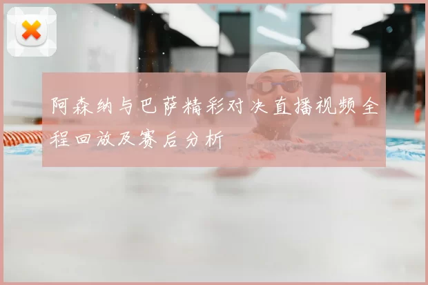 阿森纳与巴萨精彩对决直播视频全程回放及赛后分析