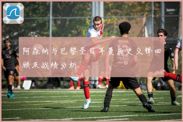 阿森纳与巴黎圣日耳曼历史交锋回顾及战绩分析