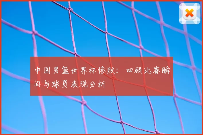 中国男篮世界杯惨败:回顾比赛瞬间与球员表现分析