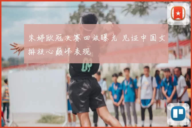 朱婷欧冠决赛回放曝光 见证中国女排核心巅峰表现