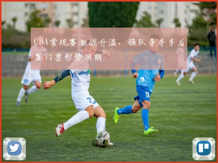 CBA常规赛激战升温，强队争夺季后赛门票形势明朗