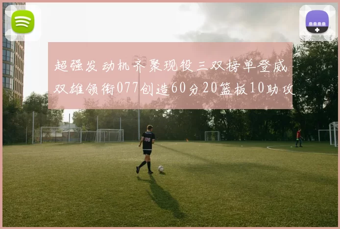 超强发动机齐聚现役三双榜单登威双雄领衔077创造60分20篮板10助攻奇迹