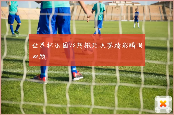 世界杯法国vs阿根廷决赛精彩瞬间回顾