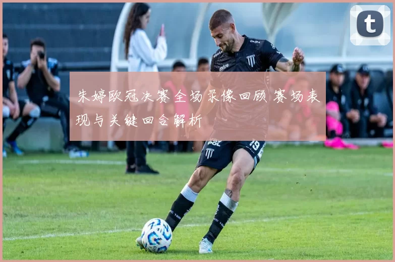 朱婷欧冠决赛全场录像回顾 赛场表现与关键回合解析