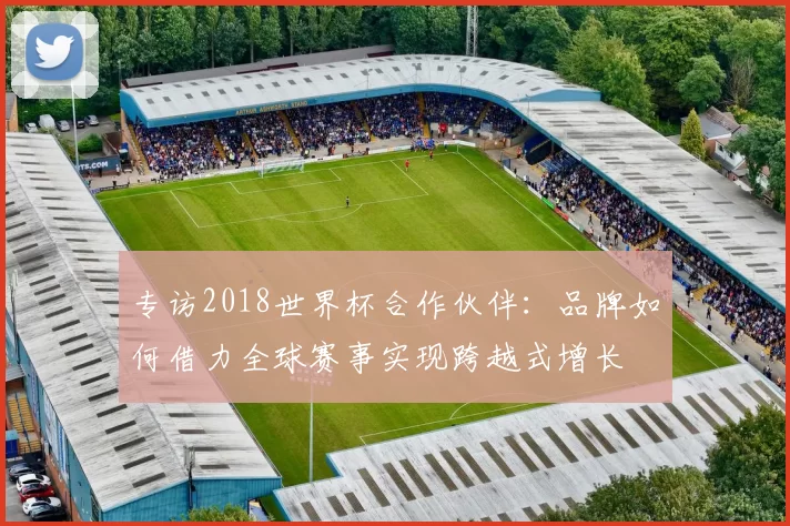 专访2018世界杯合作伙伴:品牌如何借力全球赛事实现跨越式增长