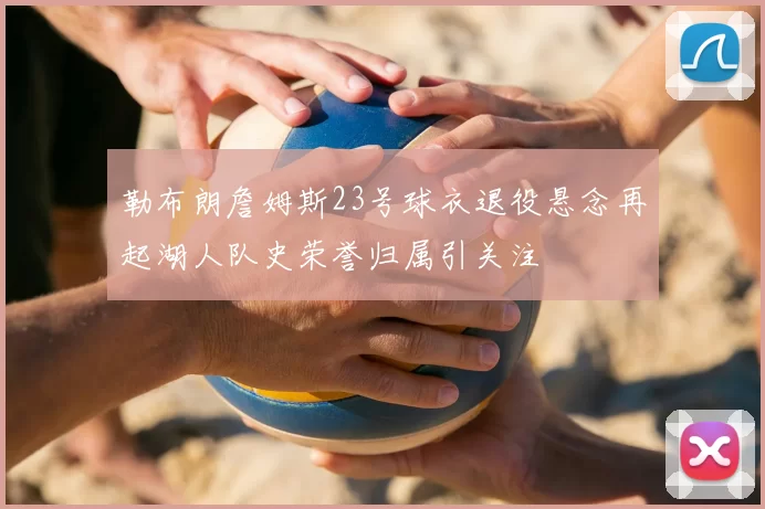 勒布朗詹姆斯23号球衣退役悬念再起湖人队史荣誉归属引关注