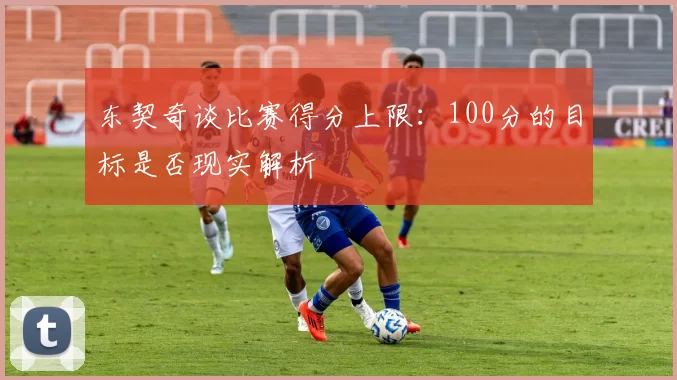 东契奇谈比赛得分上限:100分的目标是否现实解析