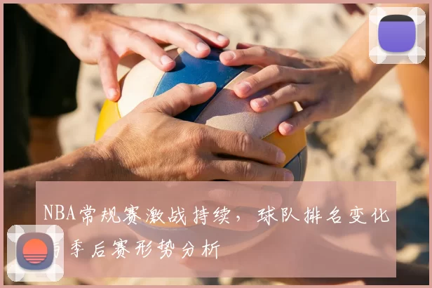 NBA常规赛激战持续,球队排名变化与季后赛形势分析