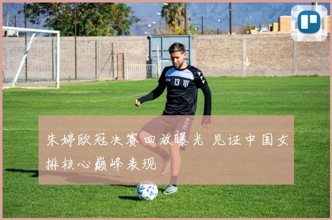 朱婷欧冠决赛回放曝光 见证中国女排核心巅峰表现