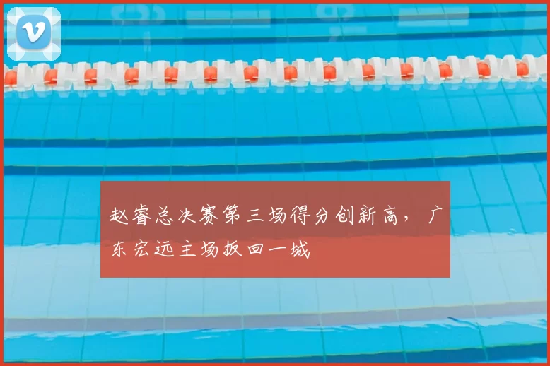 赵睿总决赛第三场得分创新高,广东宏远主场扳回一城