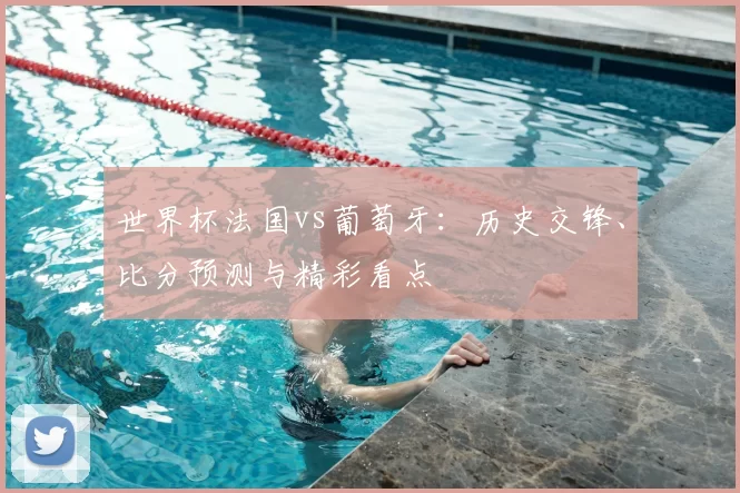世界杯法国vs葡萄牙:历史交锋、比分预测与精彩看点
