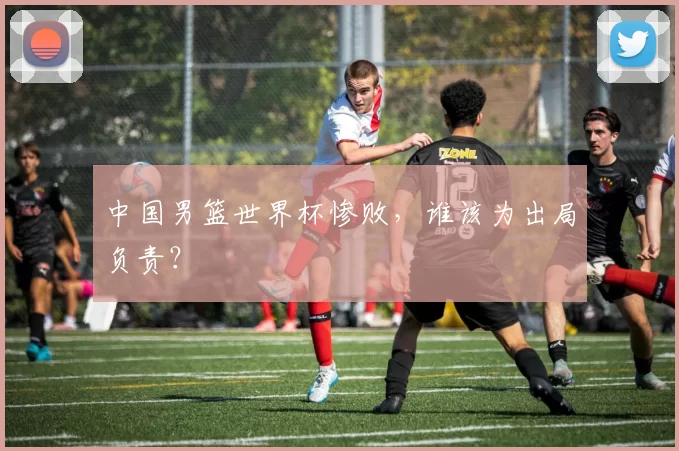 中国男篮世界杯惨败,谁该为出局负责?