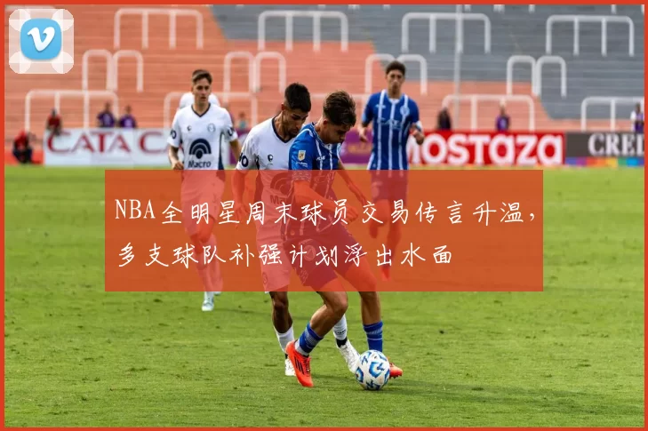 NBA全明星周末球员交易传言升温，多支球队补强计划浮出水面