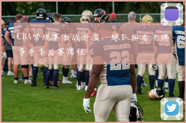 CBA常规赛激战升温，球队排名洗牌争夺季后赛席位
