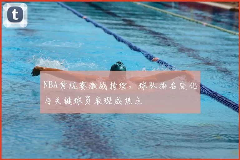 NBA常规赛激战持续,球队排名变化与关键球员表现成焦点