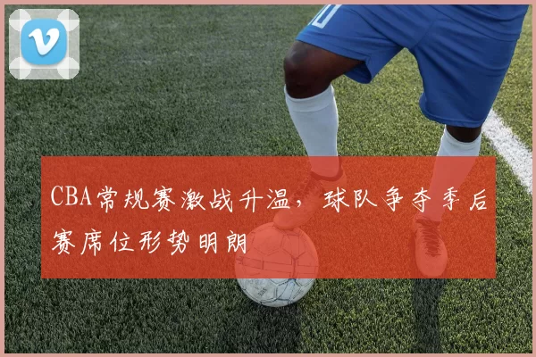 CBA常规赛激战升温，球队争夺季后赛席位形势明朗