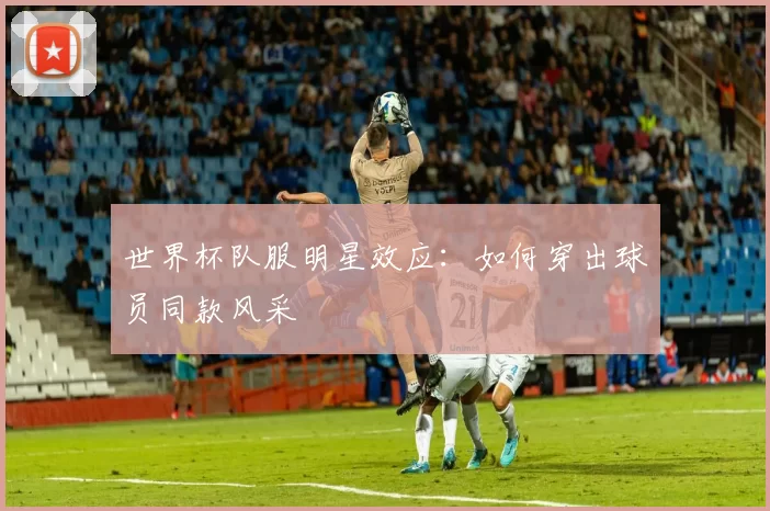 世界杯队服明星效应：如何穿出球员同款风采