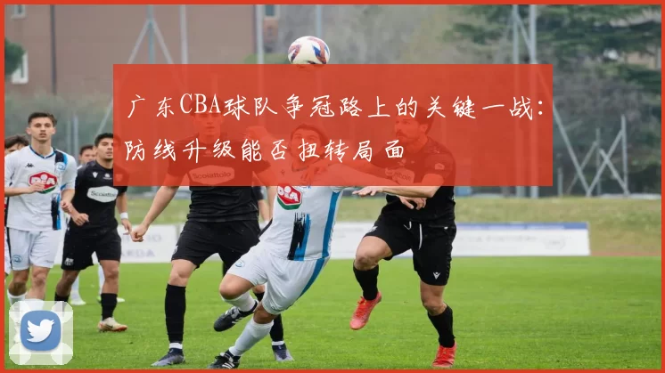 广东CBA球队争冠路上的关键一战:防线升级能否扭转局面