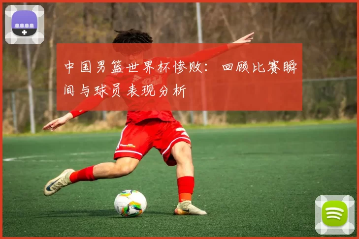 中国男篮世界杯惨败:回顾比赛瞬间与球员表现分析