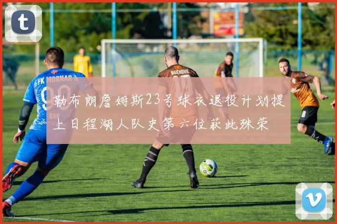 勒布朗詹姆斯23号球衣退役计划提上日程湖人队史第六位获此殊荣
