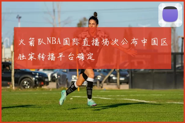火箭队NBA国际直播场次公布中国区独家转播平台确定
