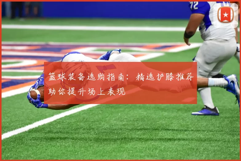 篮球装备选购指南:精选护膝推荐助你提升场上表现