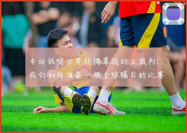 专访执哨世界杯揭幕战的主裁判：我们如何准备一场全球瞩目的比赛