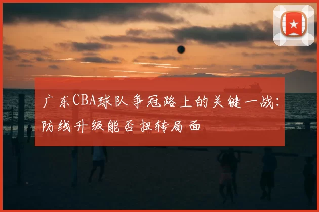 广东CBA球队争冠路上的关键一战:防线升级能否扭转局面