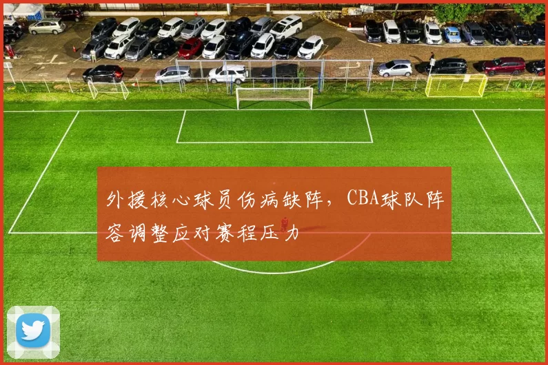 外援核心球员伤病缺阵,CBA球队阵容调整应对赛程压力