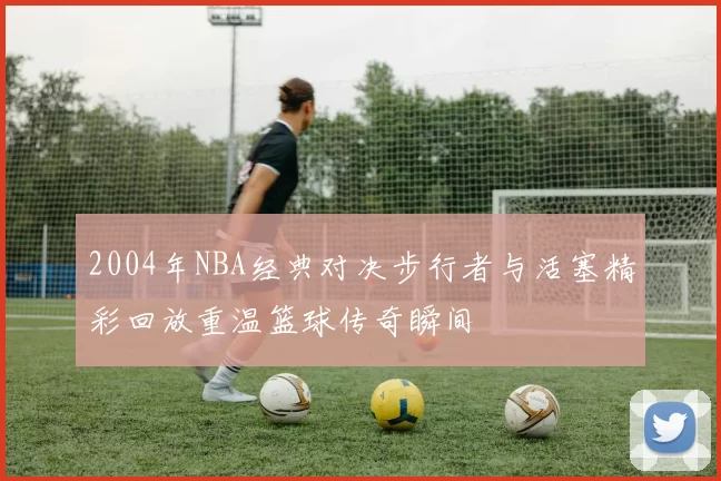 2004年NBA经典对决步行者与活塞精彩回放重温篮球传奇瞬间